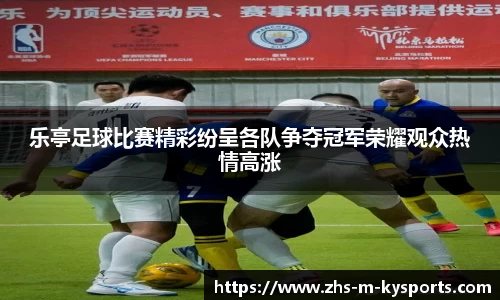 乐亭足球比赛精彩纷呈各队争夺冠军荣耀观众热情高涨