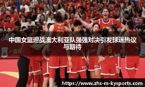中国女篮迎战澳大利亚队强强对决引发球迷热议与期待
