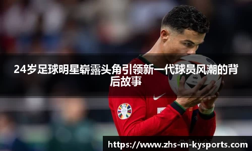 24岁足球明星崭露头角引领新一代球员风潮的背后故事
